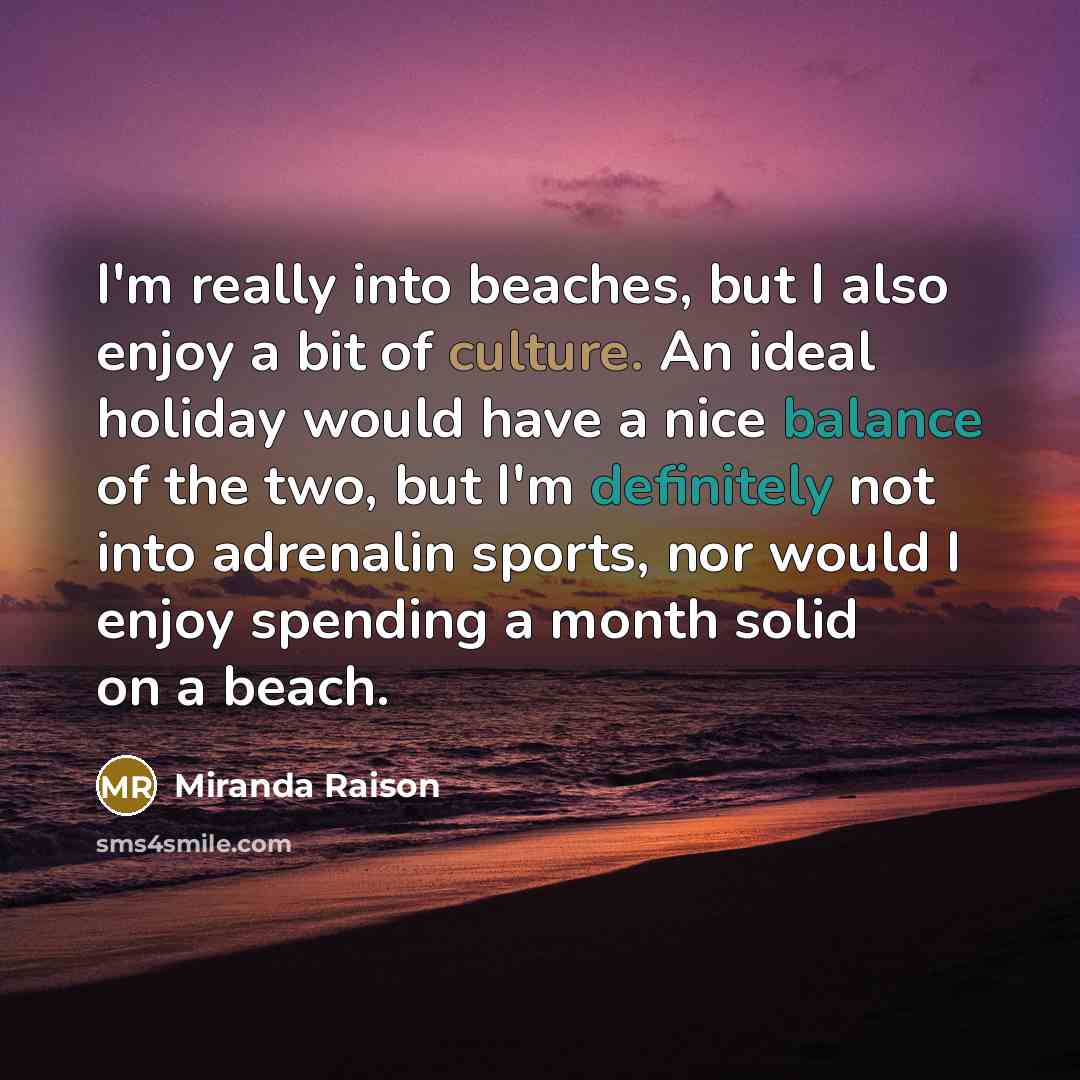 “I'm really into beaches, but I also enjoy a bit of culture. An ideal holiday would have a nice balance of the two, but I'm definitely not into adrenalin sports, nor would I enjoy spending a month solid on a beach.” quote by Miranda Raison