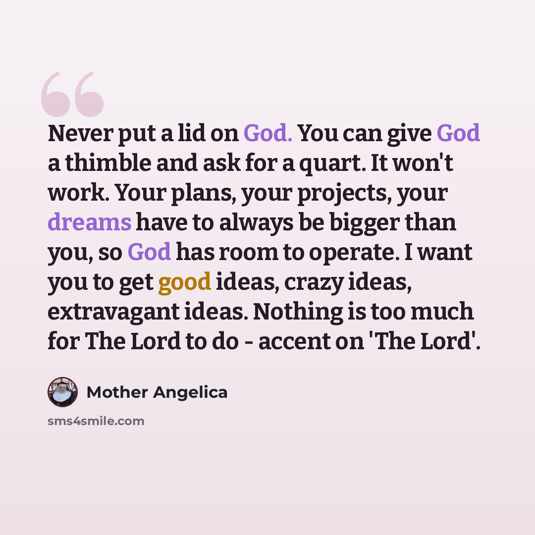 “Never put a lid on God. You can give God a thimble and ask for a quart. It won't work. Your plans, your projects, your dreams have to always be bigger than you, so God has room to operate. I want you to get good ideas, crazy ideas, extravagant ideas. Nothing is too much for The Lord to do - accent…” quote by Mother Angelica