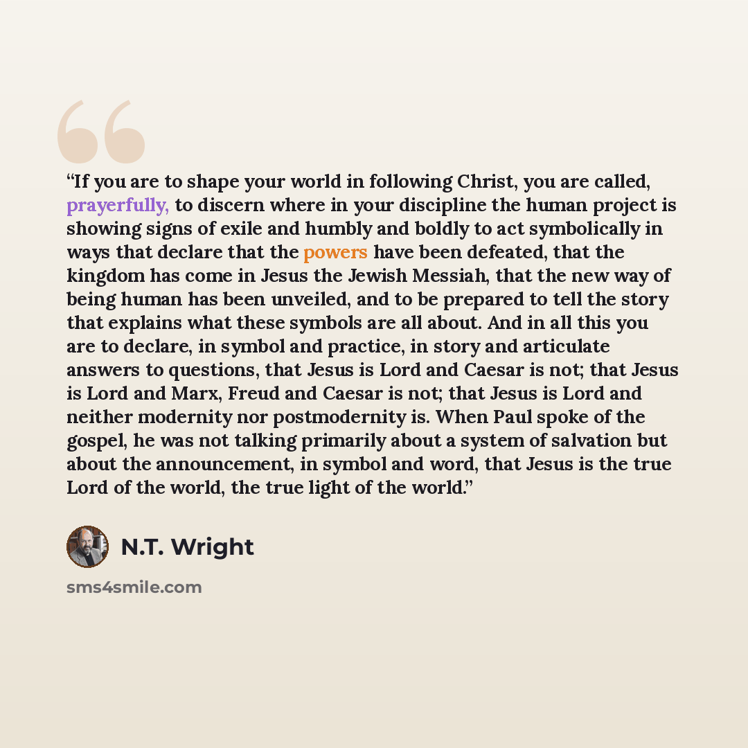 “If you are to shape your world in following Christ, you are called, prayerfully, to discern where in your discipline the human project is showing signs of exile and humbly and boldly to act symbolically in ways that declare that the powers have been defeated, that the kingdom has come in Jesus the…” quote by N.T. Wright