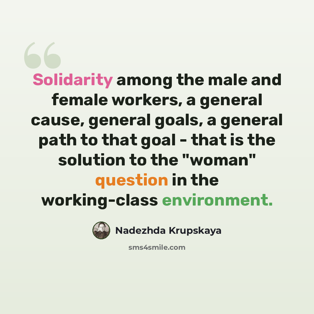 “Solidarity among the male and female workers, a general cause, general goals, a general path to that goal - that is the solution to the "woman" question in the working-class environment.” quote by Nadezhda Krupskaya