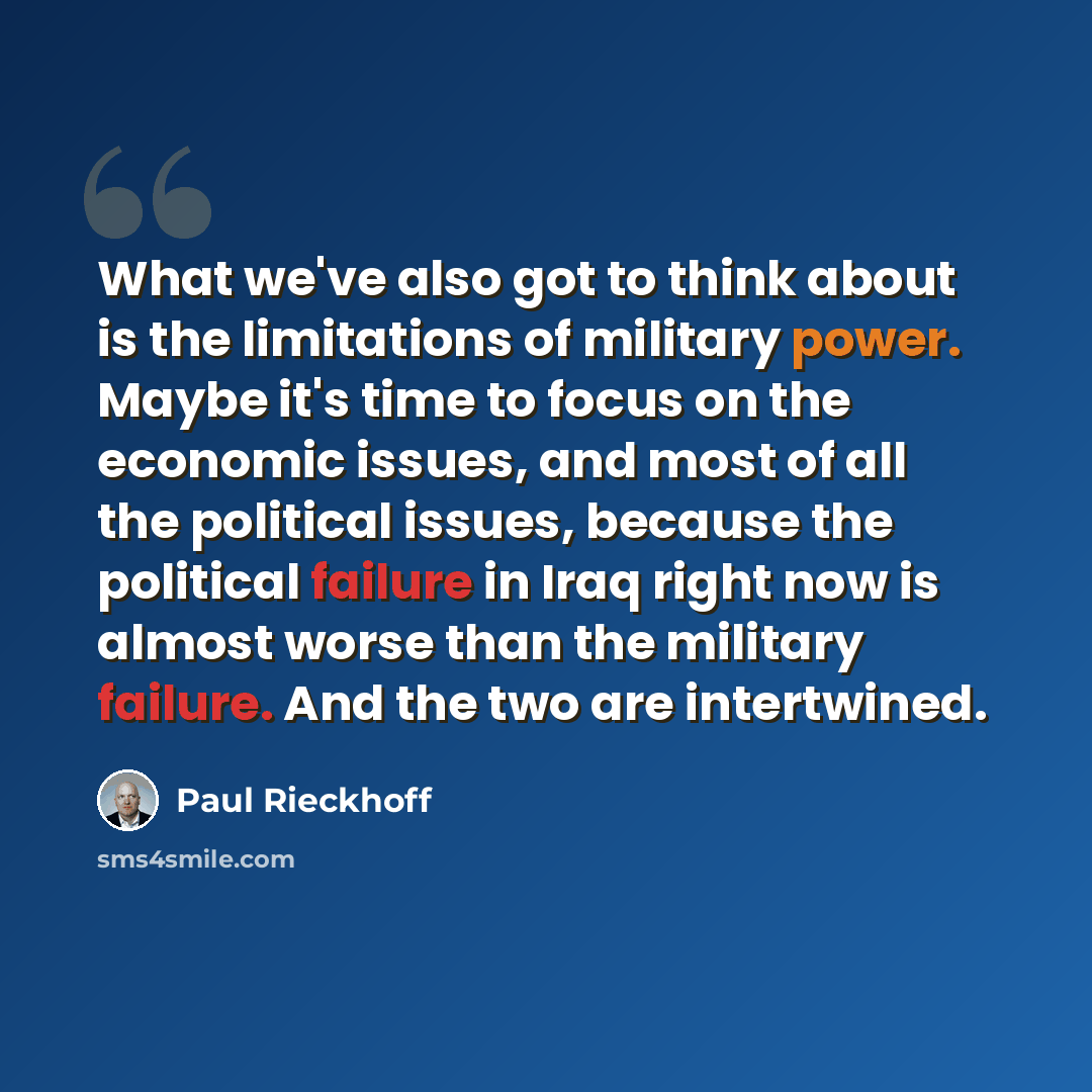 “What we've also got to think about is the limitations of military power. Maybe it's time to focus on the economic issues, and most of all the political issues, because the political failure in Iraq right now is almost worse than the military failure. And the two are intertwined.” quote by Paul Rieckhoff