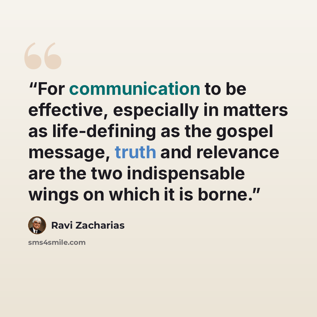 “For communication to be effective, especially in matters as life-defining as the gospel message, truth and relevance are the two indispensable wings on which it is borne.” quote by Ravi Zacharias