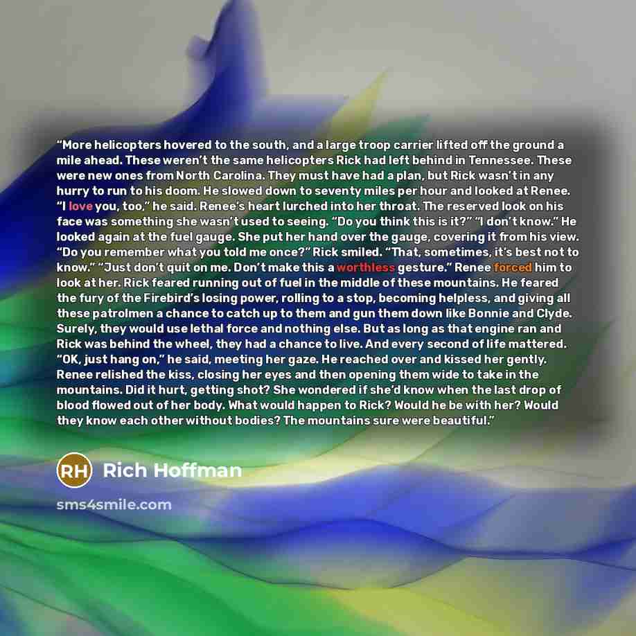 “More helicopters hovered to the south, and a large troop carrier lifted off the ground a mile ahead. These weren’t the same helicopters Rick had left behind in Tennessee. These were new ones from North Carolina. They must have had a plan, but Rick wasn’t in any hurry to run to his doom. He slowed…” quote by Rich Hoffman