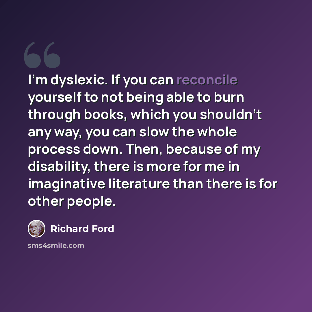 “I'm dyslexic. If you can reconcile yourself to not being able to burn through books, which you shouldn't any way, you can slow the whole process down. Then, because of my disability, there is more for me in imaginative literature than there is for other people.” quote by Richard Ford