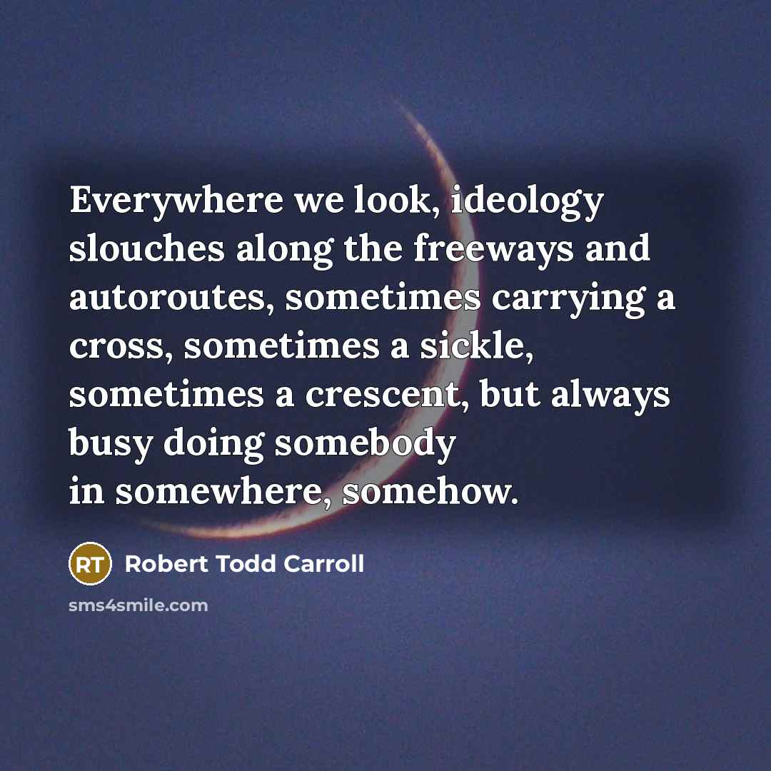 “Everywhere we look, ideology slouches along the freeways and autoroutes, sometimes carrying a cross, sometimes a sickle, sometimes a crescent, but always busy doing somebody in somewhere, somehow.” quote by Robert Todd Carroll