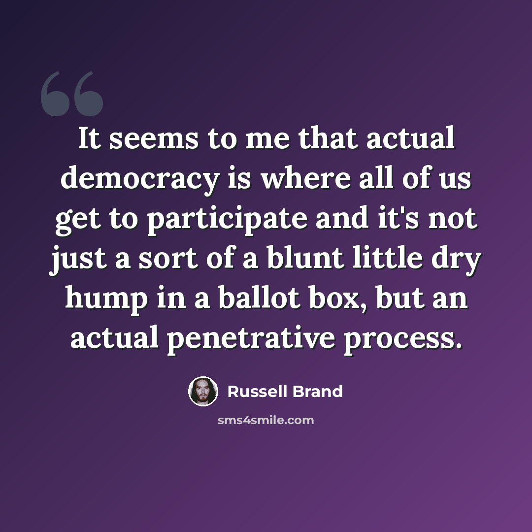 “It seems to me that actual democracy is where all of us get to participate and it's not just a sort of a blunt little dry hump in a ballot box, but an actual penetrative process.” quote by Russell Brand