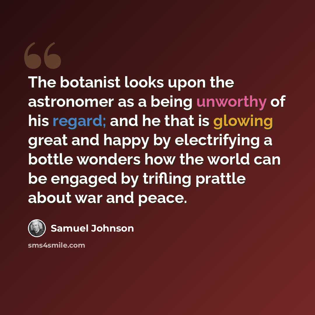 “The botanist looks upon the astronomer as a being unworthy of his regard; and he that is glowing great and happy by electrifying a bottle wonders how the world can be engaged by trifling prattle about war and peace.” quote by Samuel Johnson