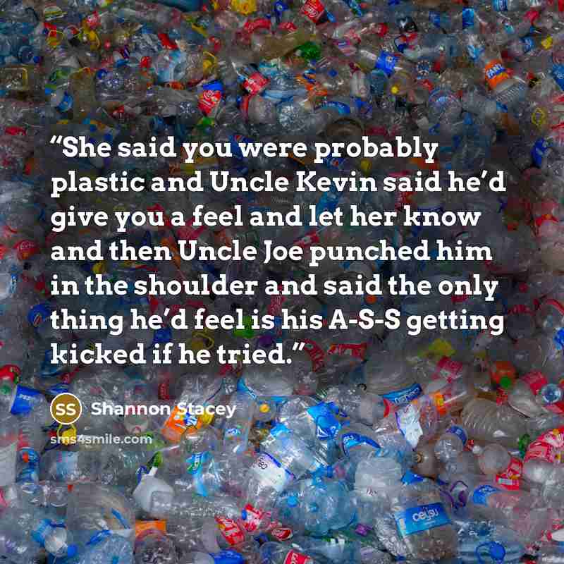 “She said you were probably plastic and Uncle Kevin said he’d give you a feel and let her know and then Uncle Joe punched him in the shoulder and said the only thing he’d feel is his A-S-S getting kicked if he tried.” quote by Shannon Stacey