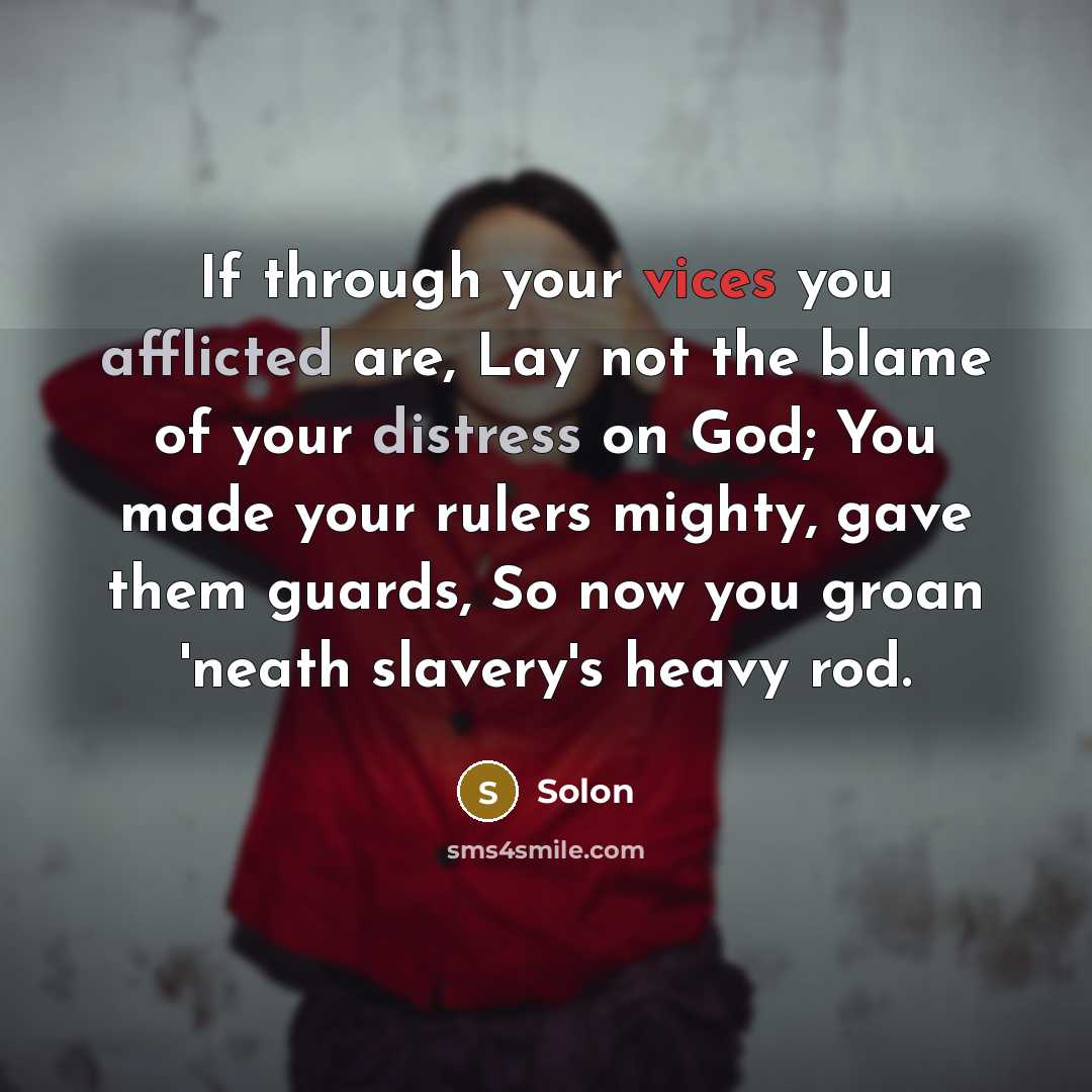 “If through your vices you afflicted are, Lay not the blame of your distress on God; You made your rulers mighty, gave them guards, So now you groan 'neath slavery's heavy rod.” quote by Solon