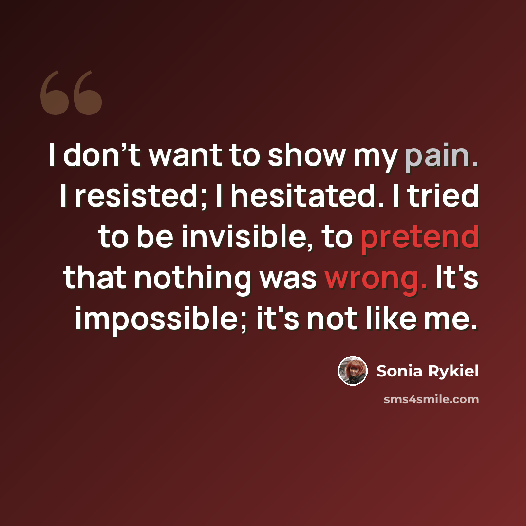 “I don't want to show my pain. I resisted; I hesitated. I tried to be invisible, to pretend that nothing was wrong. It's impossible; it's not like me.” quote by Sonia Rykiel