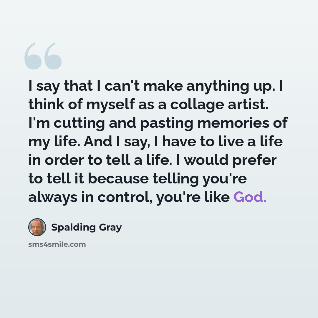 “I say that I can't make anything up. I think of myself as a collage artist. I'm cutting and pasting memories of my life. And I say, I have to live a life in order to tell a life. I would prefer to tell it because telling you're always in control, you're like God.” quote by Spalding Gray