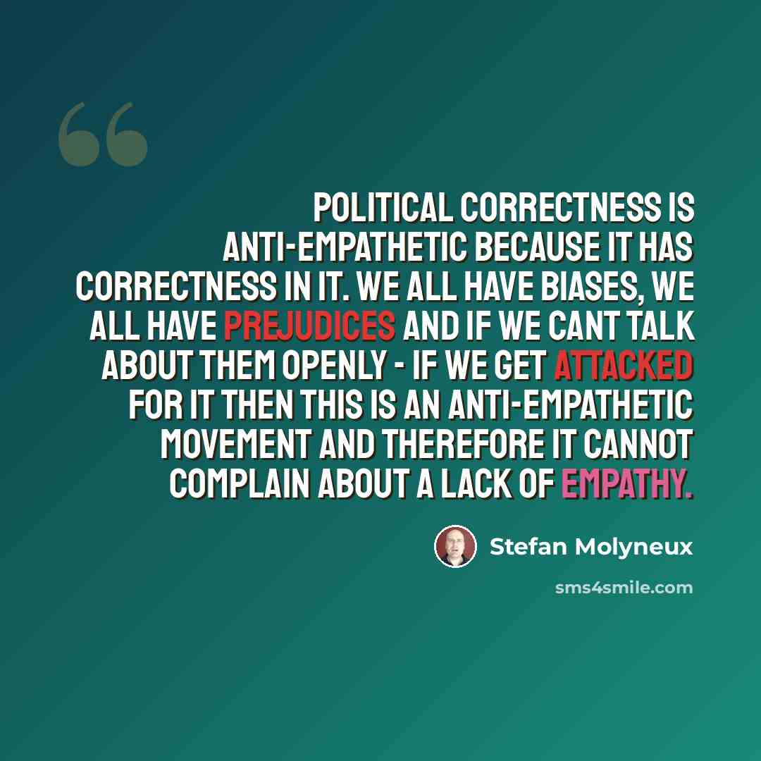 “Political correctness is anti-empathetic because it has correctness in it. We all have biases, we all have prejudices and if we cant talk about them openly - if we get attacked for it then this is an anti-empathetic movement and therefore it cannot complain about a lack of empathy.” quote by Stefan Molyneux