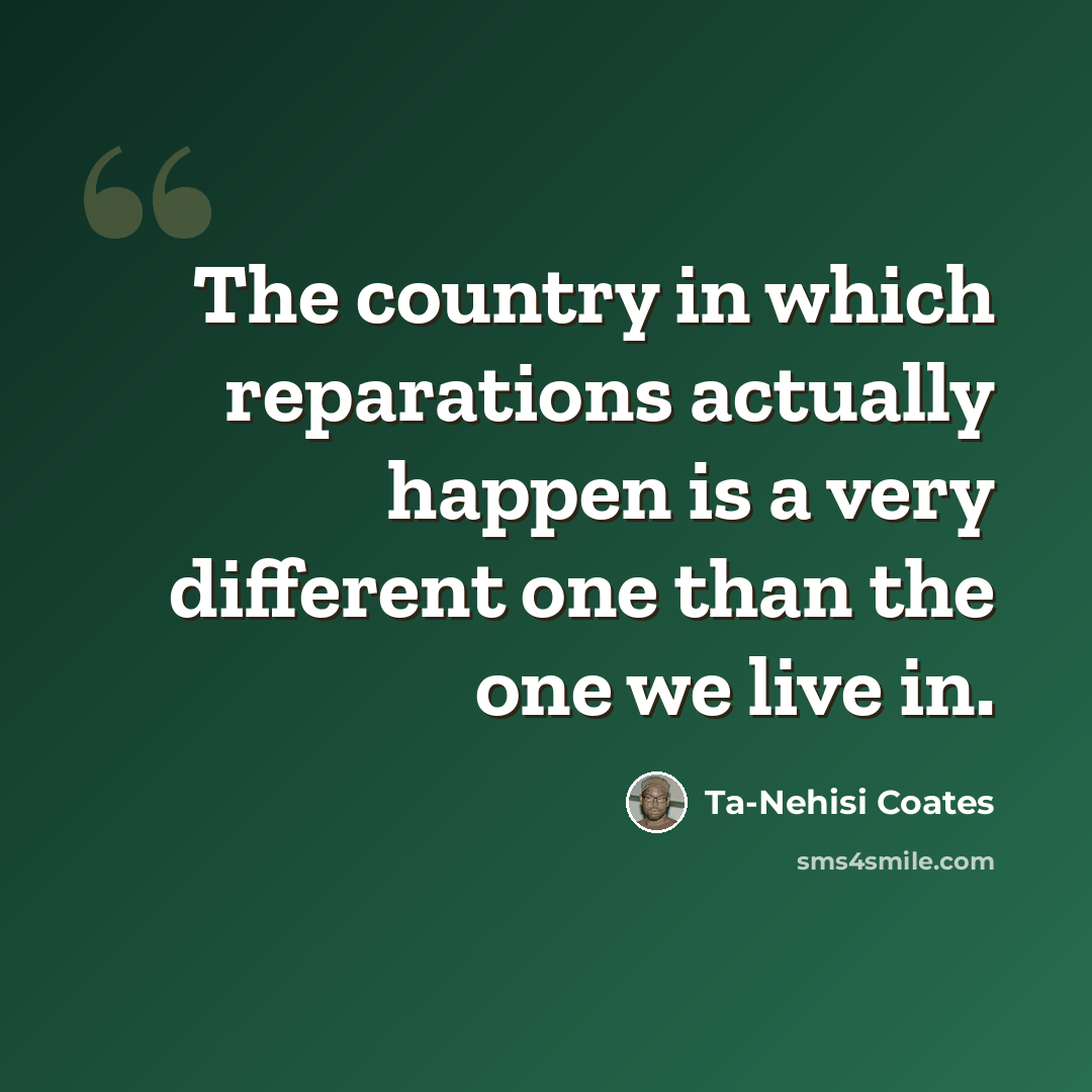 “The country in which reparations actually happen is a very different one than the one we live in.” quote by Ta-Nehisi Coates
