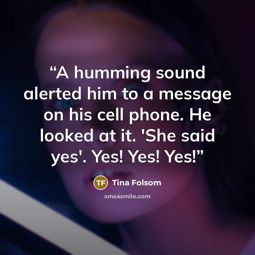“A humming sound alerted him to a message on his cell phone. He looked at it. 'She said yes'. Yes! Yes! Yes!” quote by Tina Folsom
