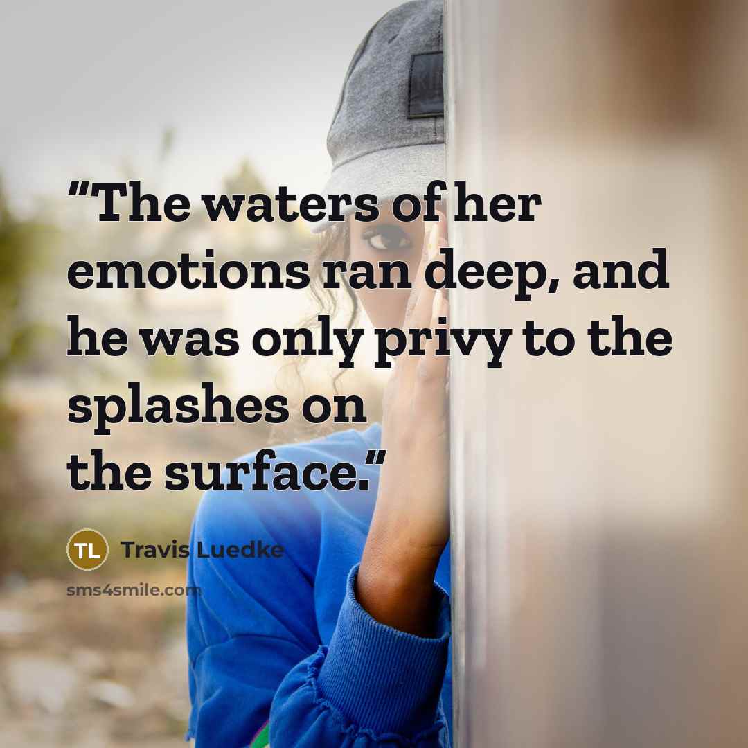 “The waters of her emotions ran deep, and he was only privy to the splashes on the surface.” quote by Travis Luedke