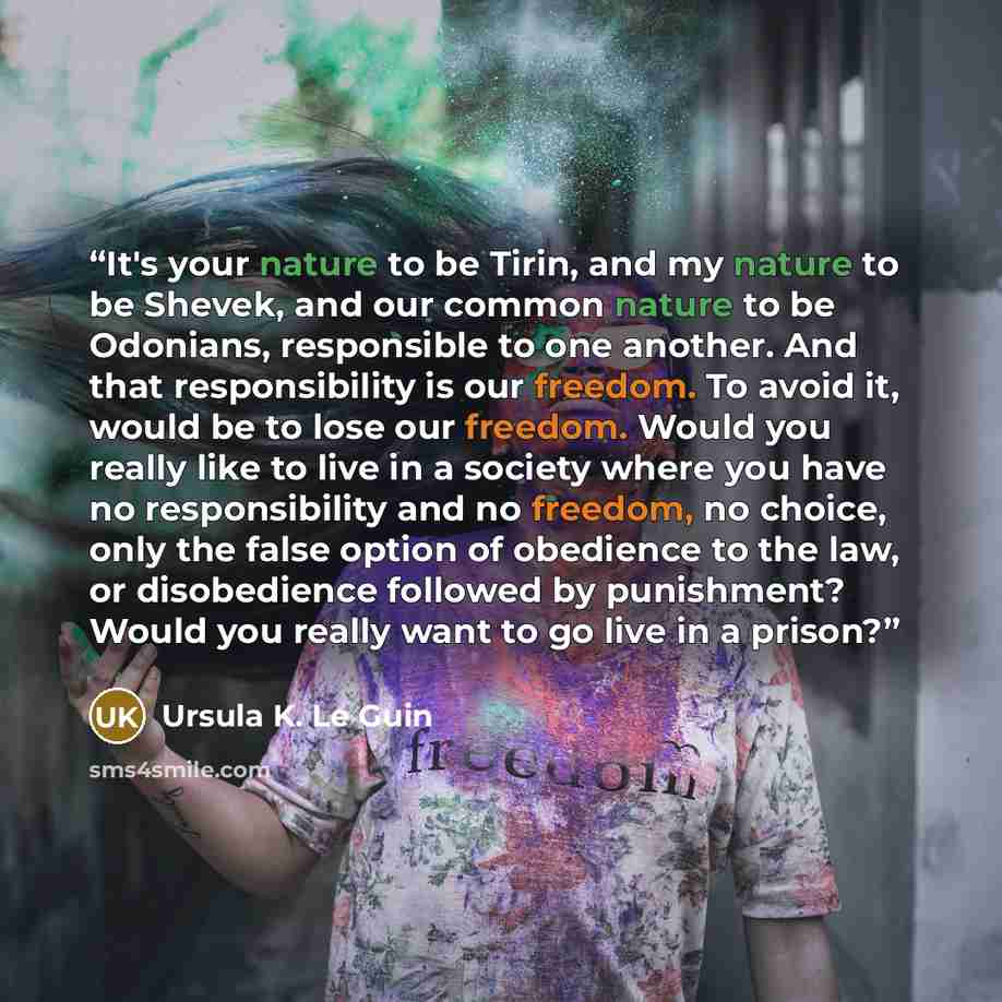 “It's your nature to be Tirin, and my nature to be Shevek, and our common nature to be Odonians, responsible to one another. And that responsibility is our freedom. To avoid it, would be to lose our freedom. Would you really like to live in a society where you have no responsibility and no freedom…” quote by Ursula K. Le Guin