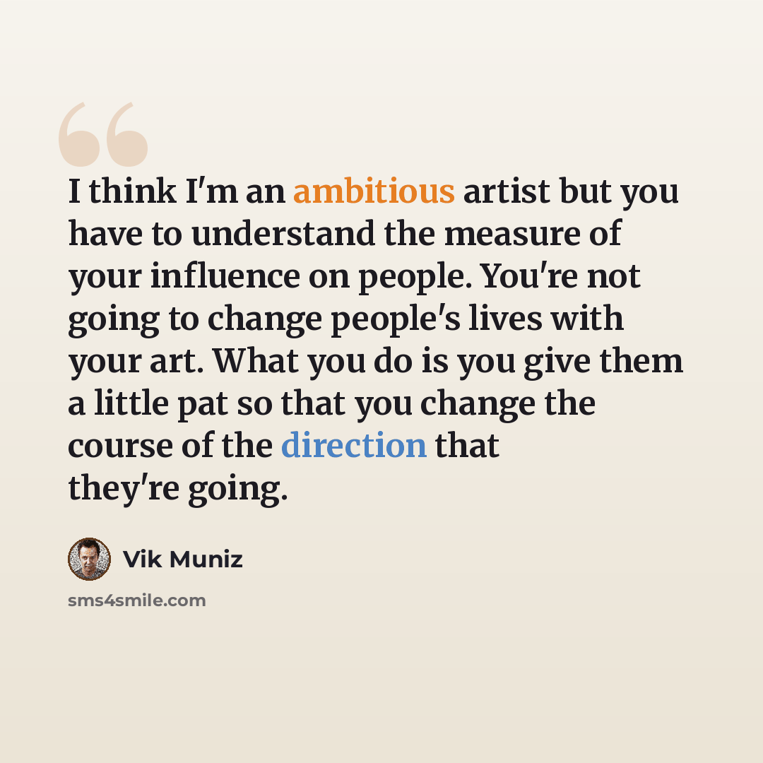 “I think I'm an ambitious artist but you have to understand the measure of your influence on people. You're not going to change people's lives with your art. What you do is you give them a little pat so that you change the course of the direction that they're going.” quote by Vik Muniz
