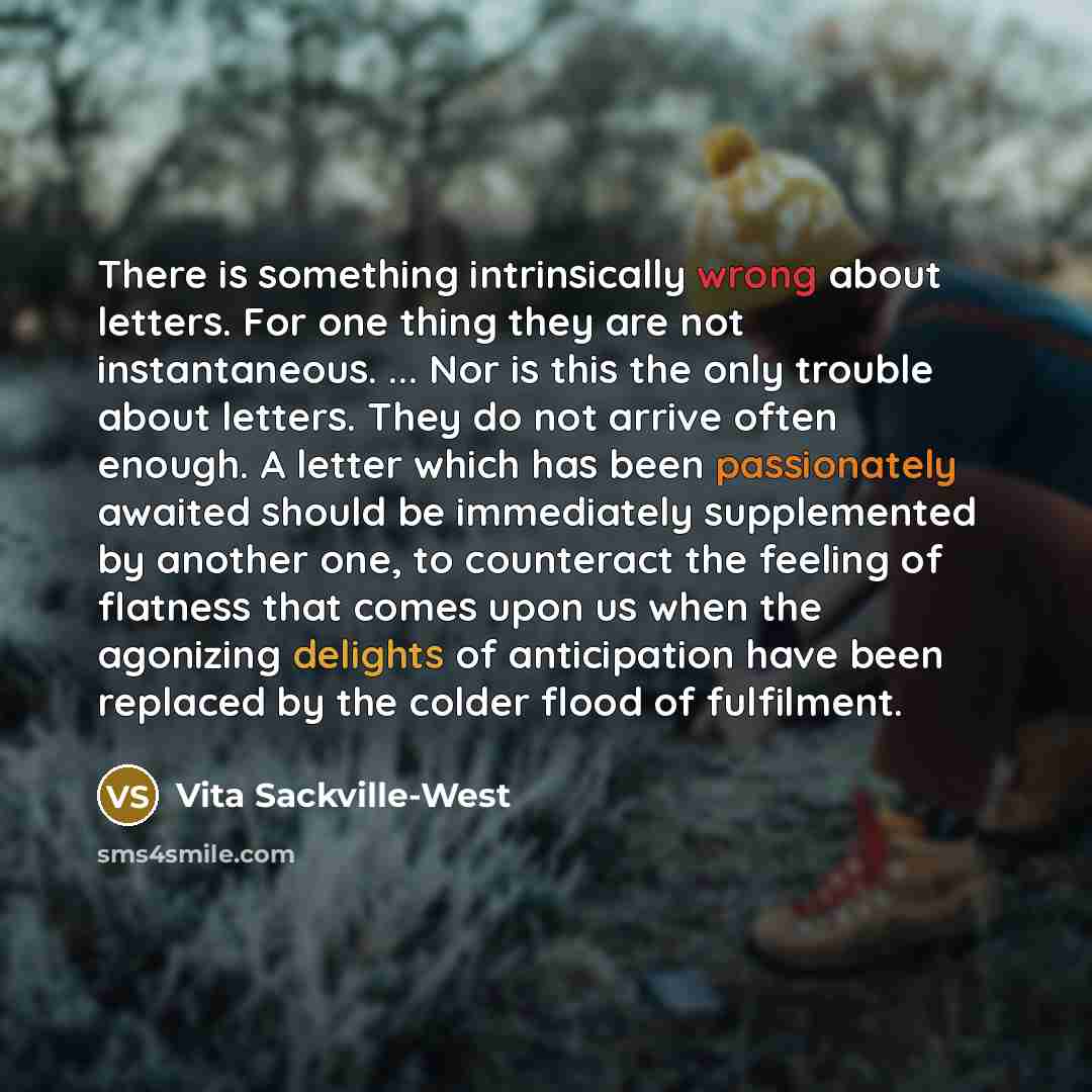 “There is something intrinsically wrong about letters. For one thing they are not instantaneous. ... Nor is this the only trouble about letters. They do not arrive often enough. A letter which has been passionately awaited should be immediately supplemented by another one, to counteract the feeling…” quote by Vita Sackville-West