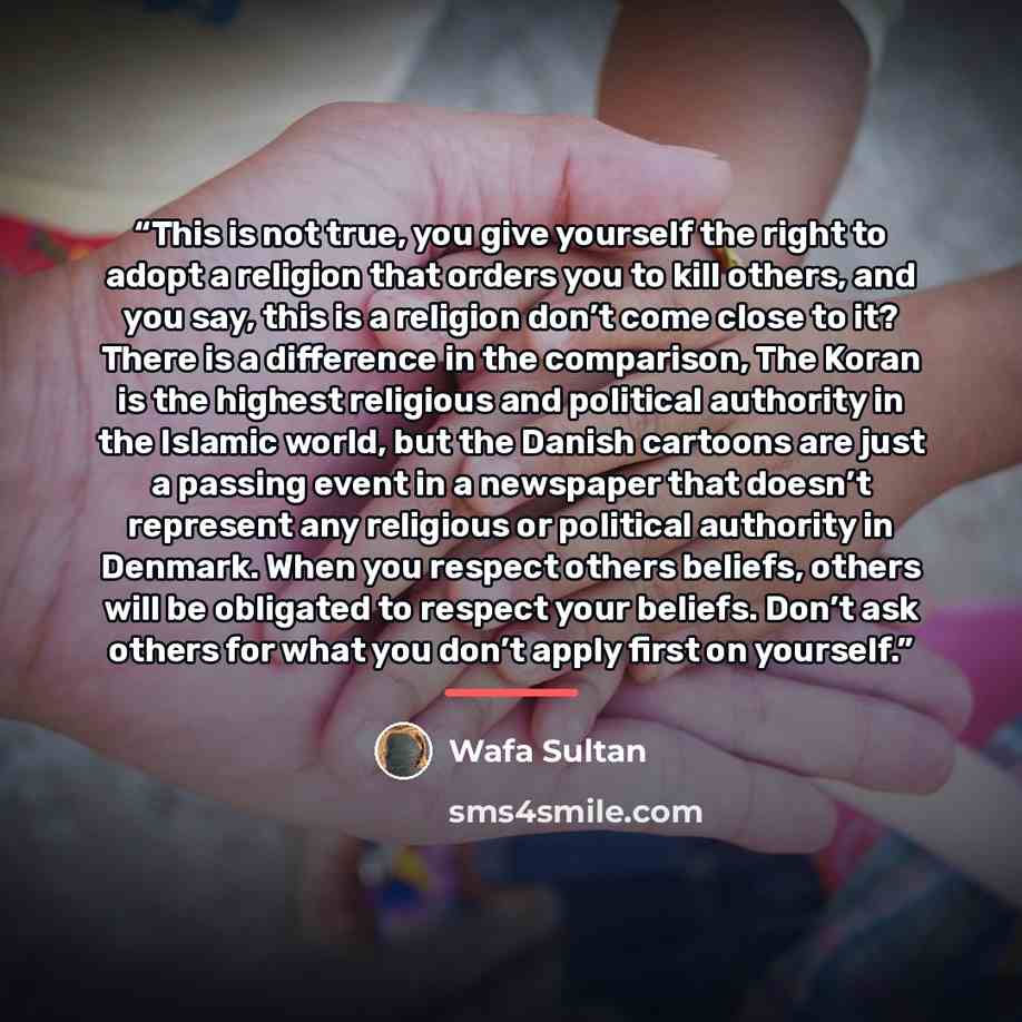 “This is not true, you give yourself the right to adopt a religion that orders you to kill others, and you say, this is a religion don’t come close to it? There is a difference in the comparison, The Koran is the highest religious and political authority in the Islamic world, but the Danish…” quote by Wafa Sultan