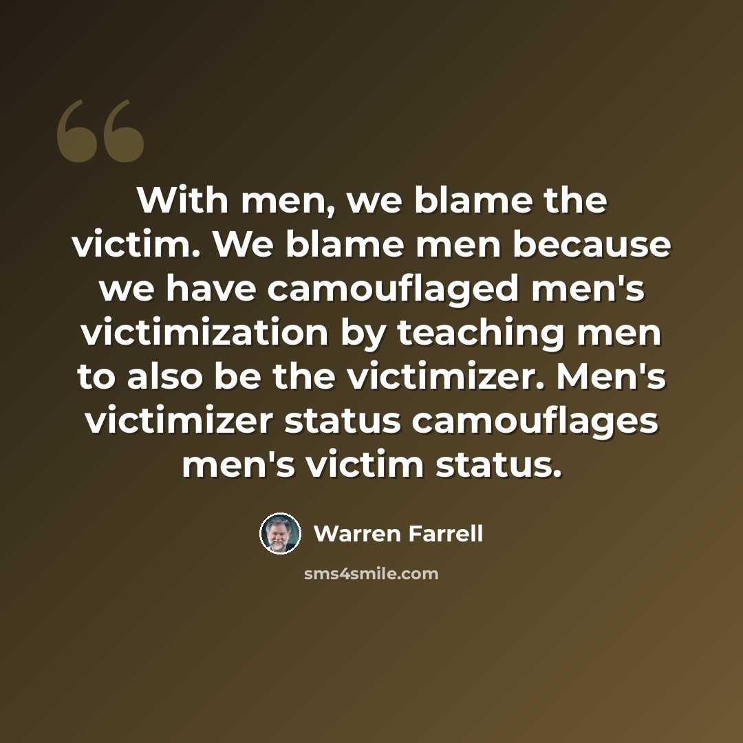 “With men, we blame the victim. We blame men because we have camouflaged men's victimization by teaching men to also be the victimizer. Men's victimizer status camouflages men's victim status.” quote by Warren Farrell