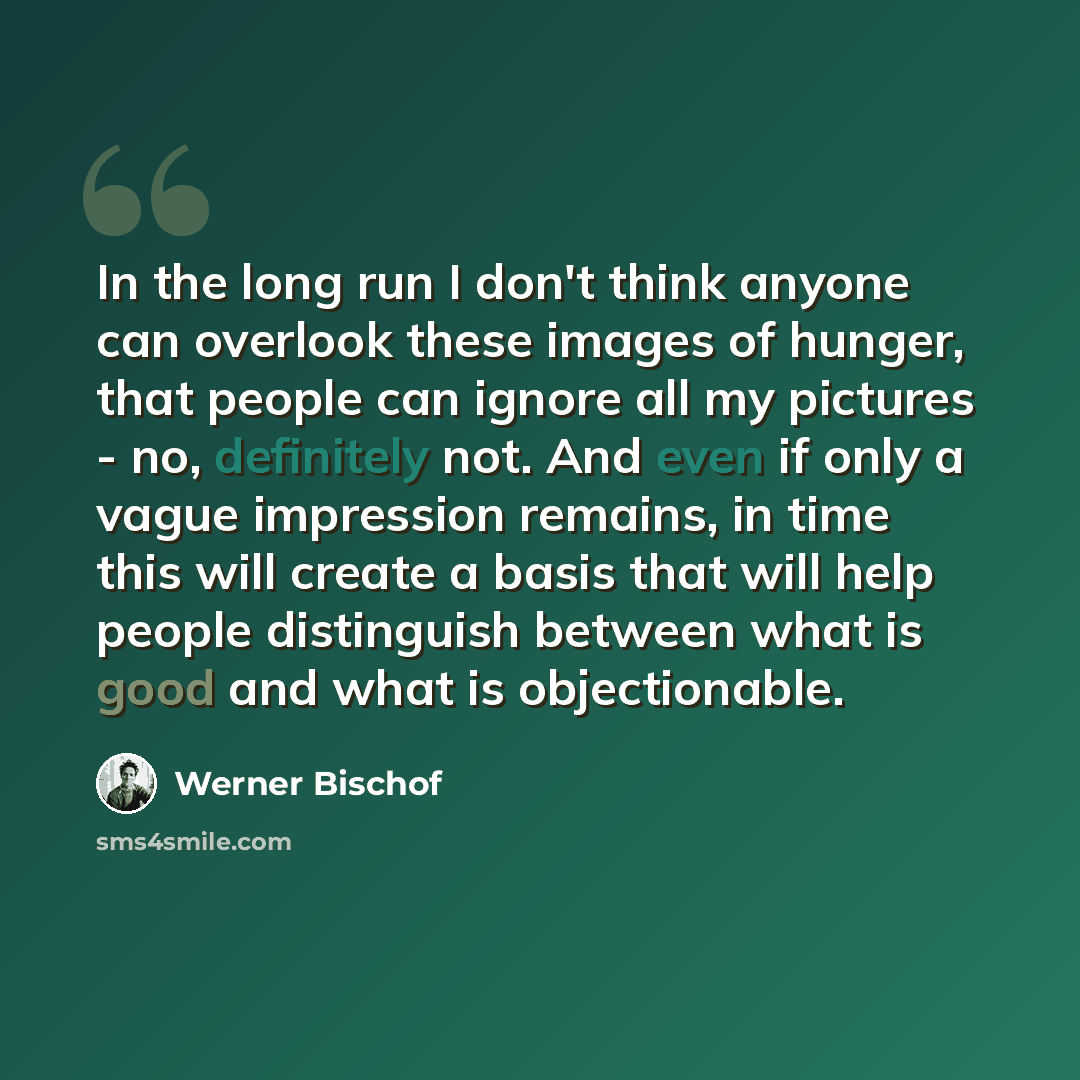“In the long run I don't think anyone can overlook these images of hunger, that people can ignore all my pictures - no, definitely not. And even if only a vague impression remains, in time this will create a basis that will help people distinguish between what is good and what is objectionable.” quote by Werner Bischof