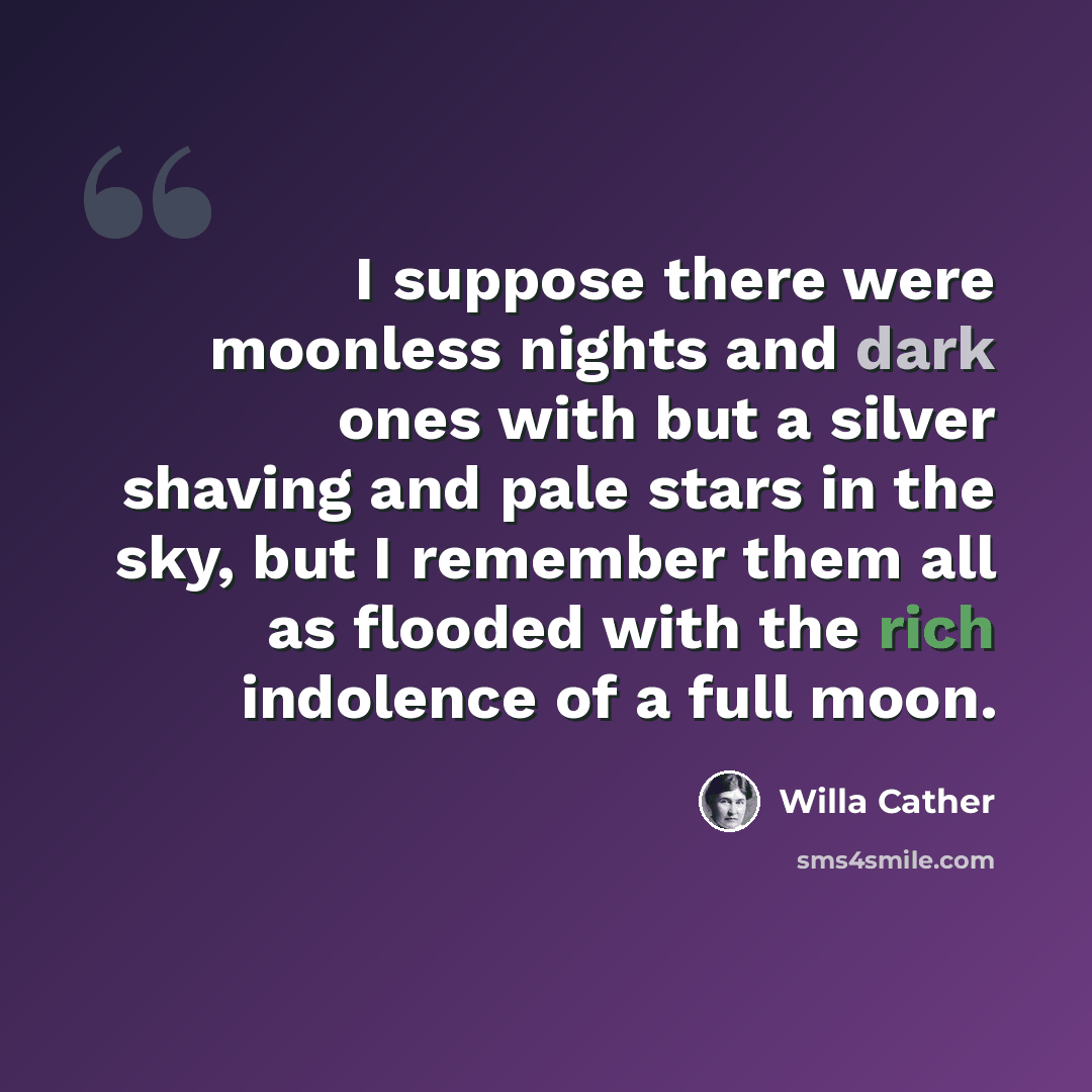 “I suppose there were moonless nights and dark ones with but a silver shaving and pale stars in the sky, but I remember them all as flooded with the rich indolence of a full moon.” quote by Willa Cather