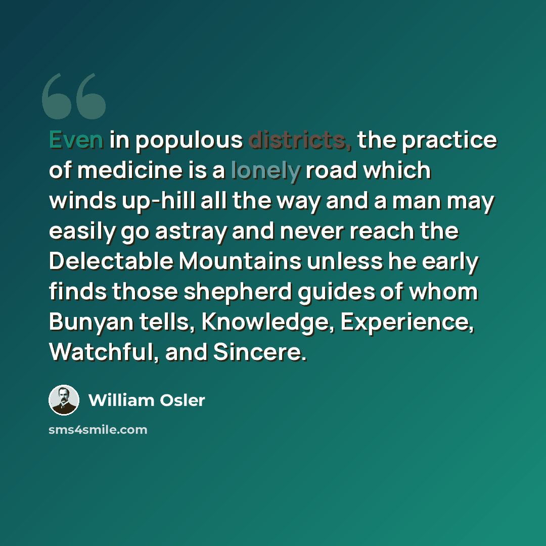 “Even in populous districts, the practice of medicine is a lonely road which winds up-hill all the way and a man may easily go astray and never reach the Delectable Mountains unless he early finds those shepherd guides of whom Bunyan tells, Knowledge, Experience, Watchful, and Sincere.” quote by William Osler