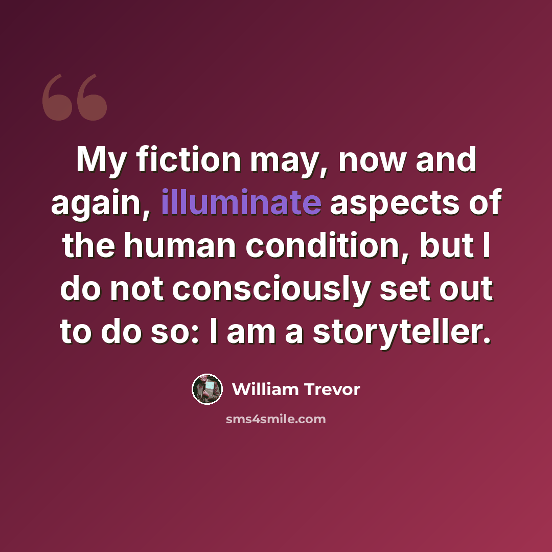 “My fiction may, now and again, illuminate aspects of the human condition, but I do not consciously set out to do so: I am a storyteller.” quote by William Trevor