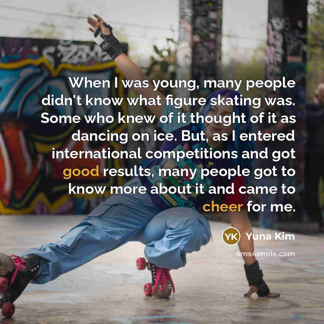 “When I was young, many people didn't know what figure skating was. Some who knew of it thought of it as dancing on ice. But, as I entered international competitions and got good results, many people got to know more about it and came to cheer for me.” quote by Yuna Kim