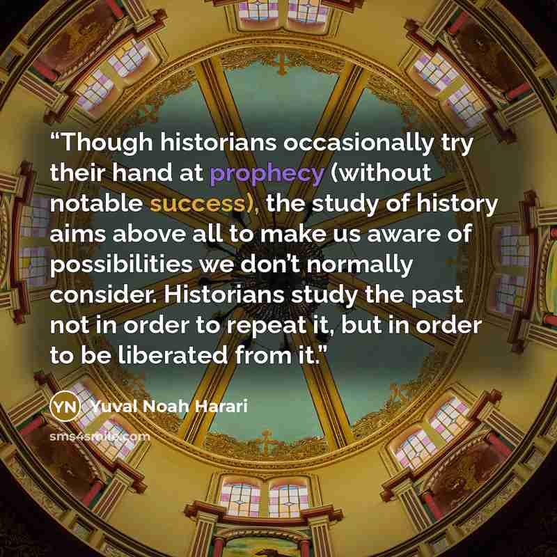 “Though historians occasionally try their hand at prophecy (without notable success), the study of history aims above all to make us aware of possibilities we don’t normally consider. Historians study the past not in order to repeat it, but in order to be liberated from it.” quote by Yuval Noah Harari