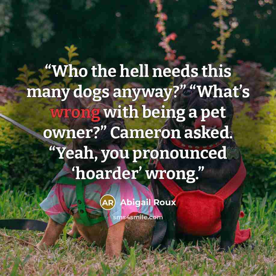 “Who the hell needs this many dogs anyway?” “What’s wrong with being a pet owner?” Cameron asked. “Yeah, you pronounced ‘hoarder’ wrong.” quote by Abigail Roux