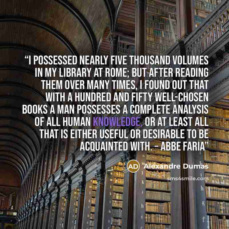 “I possessed nearly five thousand volumes in my library at Rome; but after reading them over many times, I found out that with a hundred and fifty well-chosen books a man possesses a complete analysis of all human knowledge, or at least all that is either useful or desirable to be acquainted with…” quote by Alexandre Dumas
