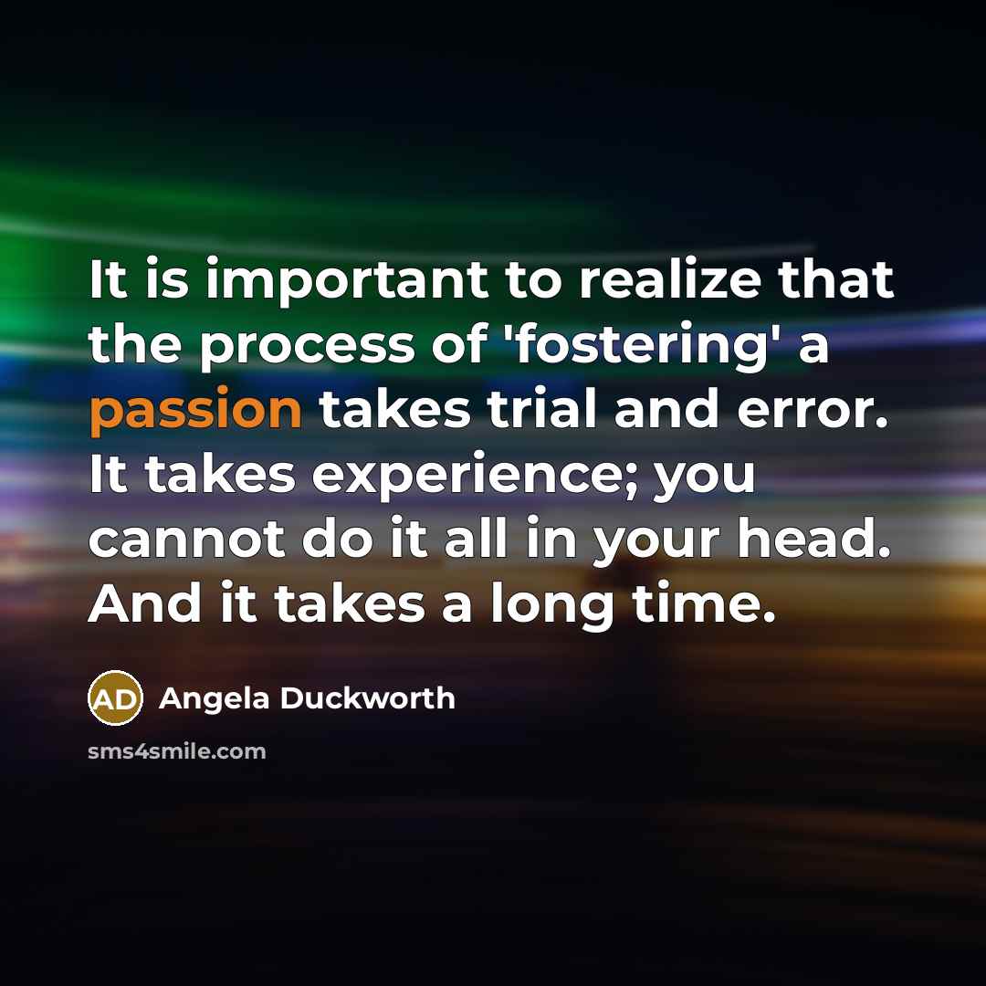“It is important to realize that the process of 'fostering' a passion takes trial and error. It takes experience; you cannot do it all in your head. And it takes a long time.” quote by Angela Duckworth