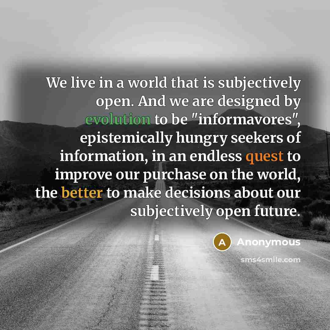 “We live in a world that is subjectively open. And we are designed by evolution to be "informavores", epistemically hungry seekers of information, in an endless quest to improve our purchase on the world, the better to make decisions about our subjectively open future.” quote by Anonymous
