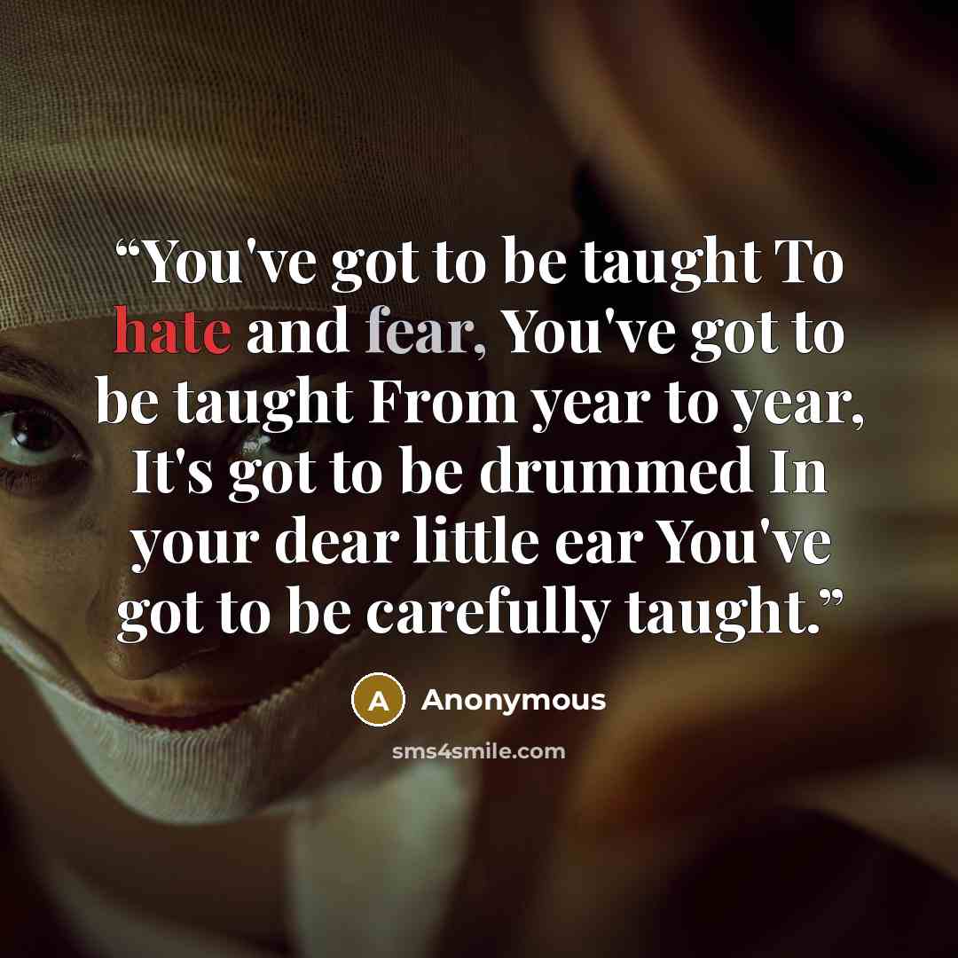“You've got to be taught To hate and fear, You've got to be taught From year to year, It's got to be drummed In your dear little ear You've got to be carefully taught.” quote by Anonymous