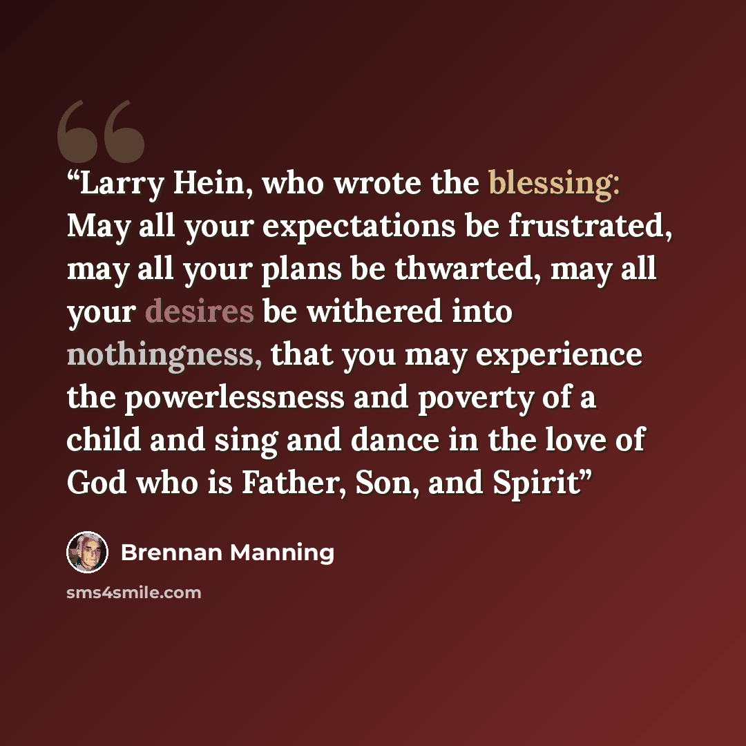 “Larry Hein, who wrote the blessing: May all your expectations be frustrated, may all your plans be thwarted, may all your desires be withered into nothingness, that you may experience the powerlessness and poverty of a child and sing and dance in the love of God who is Father, Son, and Spirit” quote by Brennan Manning