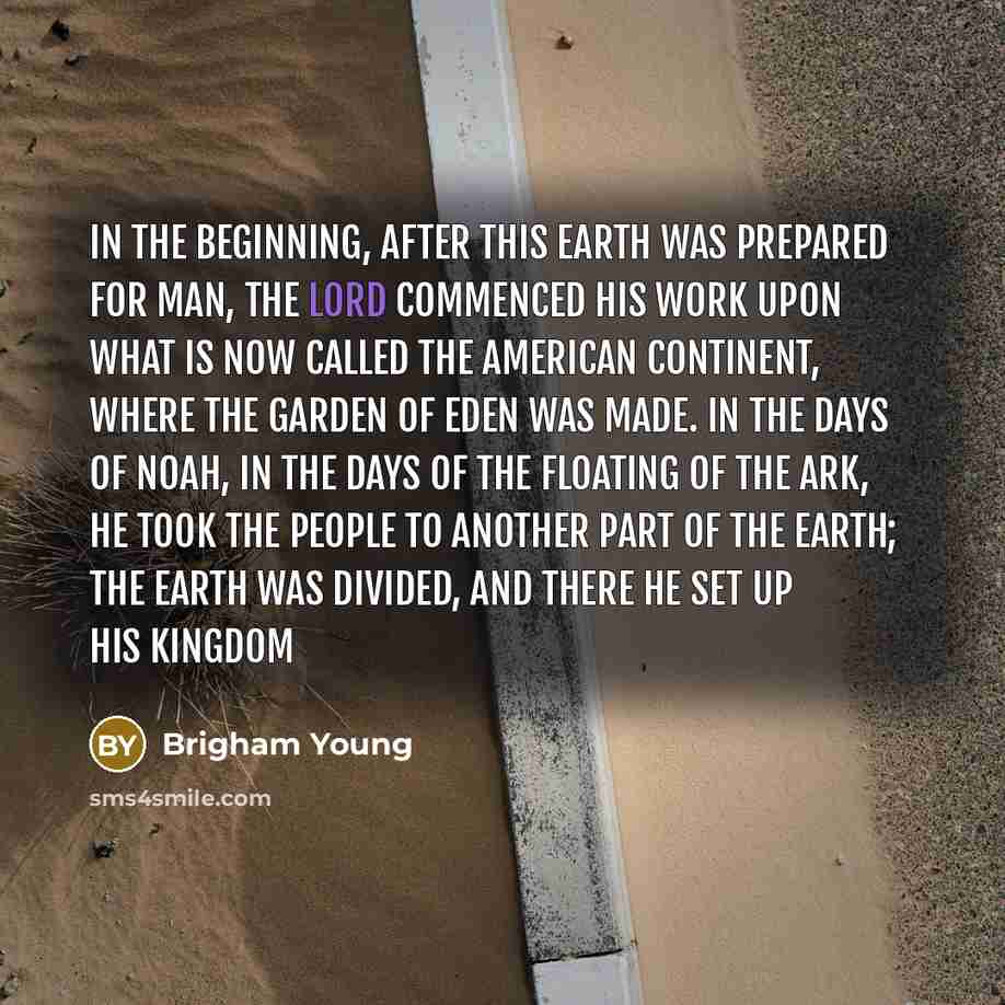 “In the beginning, after this earth was prepared for man, the Lord commenced his work upon what is now called the American continent, where the Garden of Eden was made. In the days of Noah, in the days of the floating of the ark, he took the people to another part of the earth; the earth was…” quote by Brigham Young