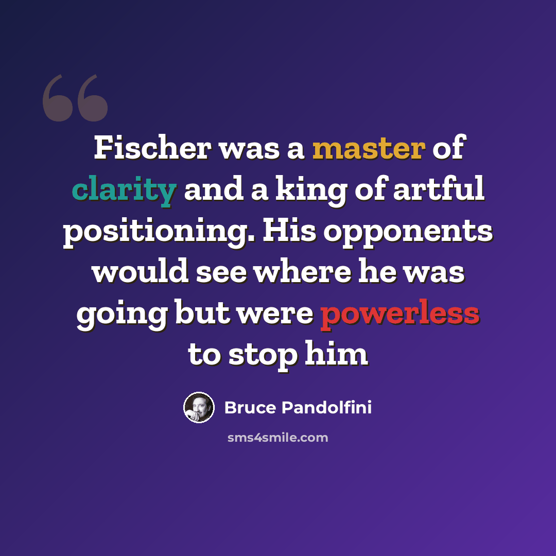 “Fischer was a master of clarity and a king of artful positioning. His opponents would see where he was going but were powerless to stop him” quote by Bruce Pandolfini