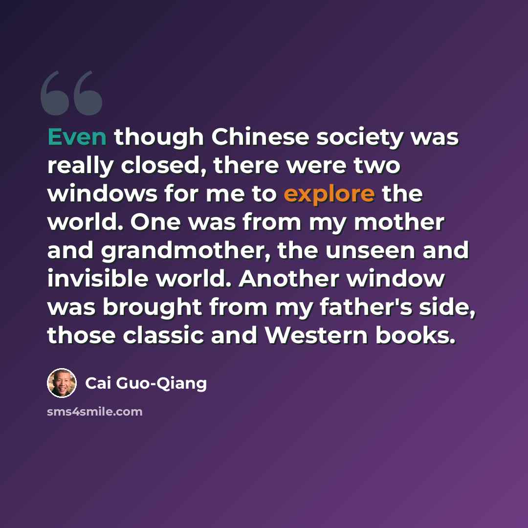 “Even though Chinese society was really closed, there were two windows for me to explore the world. One was from my mother and grandmother, the unseen and invisible world. Another window was brought from my father's side, those classic and Western books.” quote by Cai Guo-Qiang