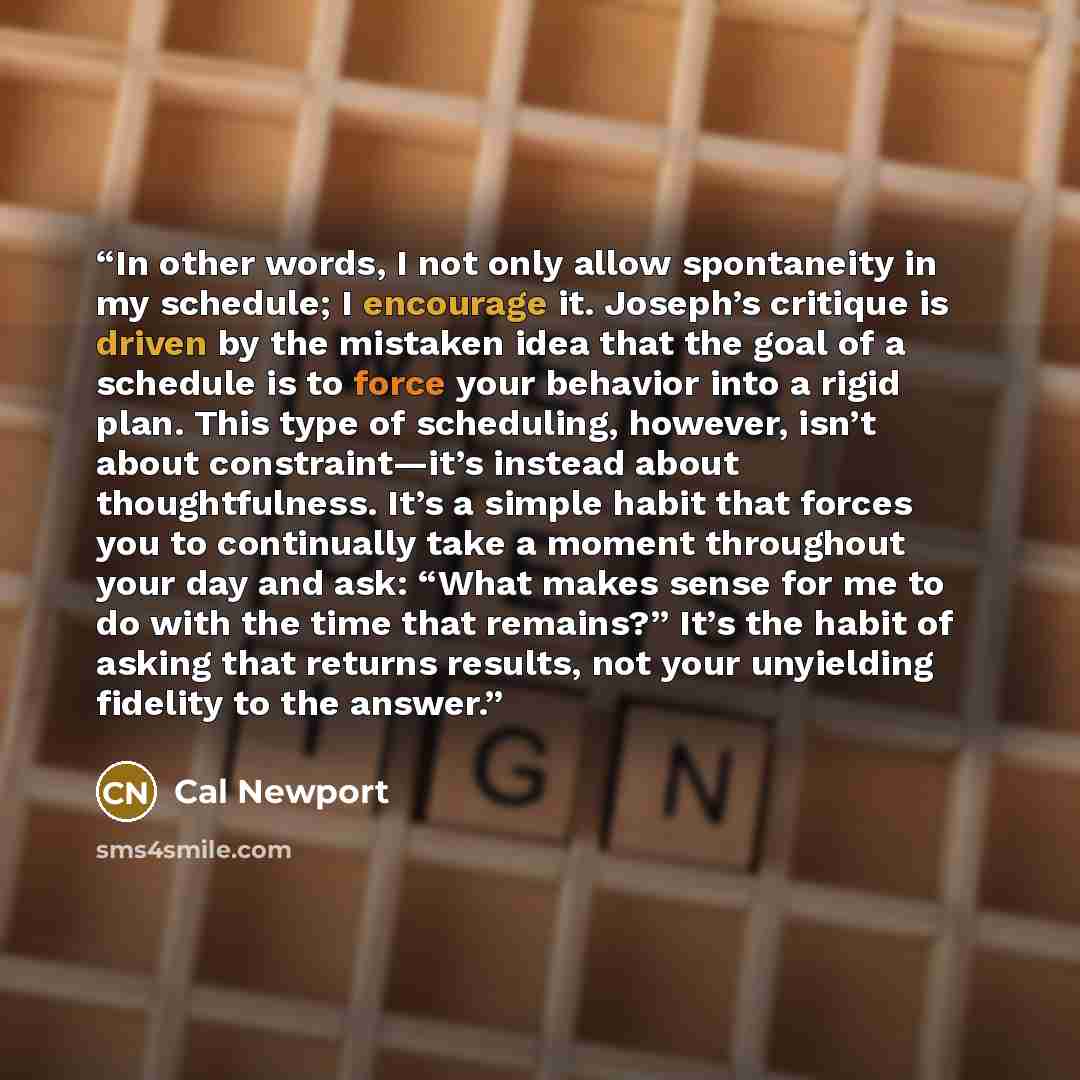 “In other words, I not only allow spontaneity in my schedule; I encourage it. Joseph’s critique is driven by the mistaken idea that the goal of a schedule is to force your behavior into a rigid plan. This type of scheduling, however, isn’t about constraint—it’s instead about thoughtfulness. It’s a…” quote by Cal Newport