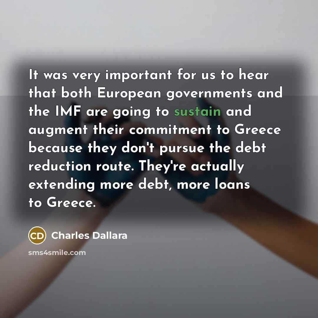 “It was very important for us to hear that both European governments and the IMF are going to sustain and augment their commitment to Greece because they don't pursue the debt reduction route. They're actually extending more debt, more loans to Greece.” quote by Charles Dallara