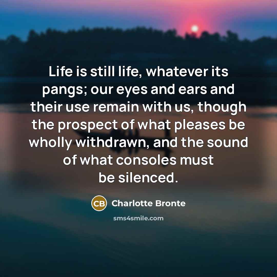 “Life is still life, whatever its pangs; our eyes and ears and their use remain with us, though the prospect of what pleases be wholly withdrawn, and the sound of what consoles must be silenced.” quote by Charlotte Bronte