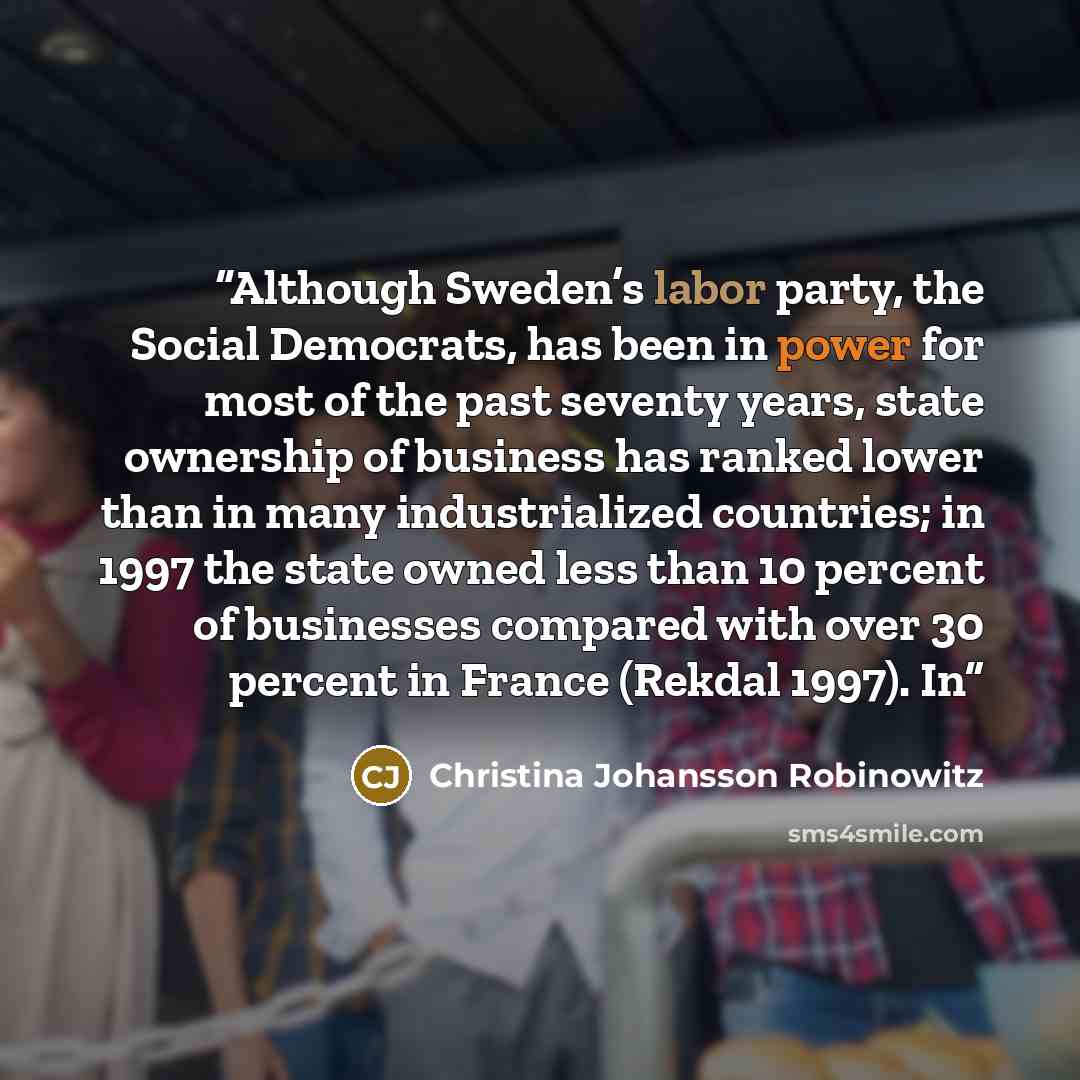 “Although Sweden’s labor party, the Social Democrats, has been in power for most of the past seventy years, state ownership of business has ranked lower than in many industrialized countries; in 1997 the state owned less than 10 percent of businesses compared with over 30 percent in France (Rekdal…” quote by Christina Johansson Robinowitz