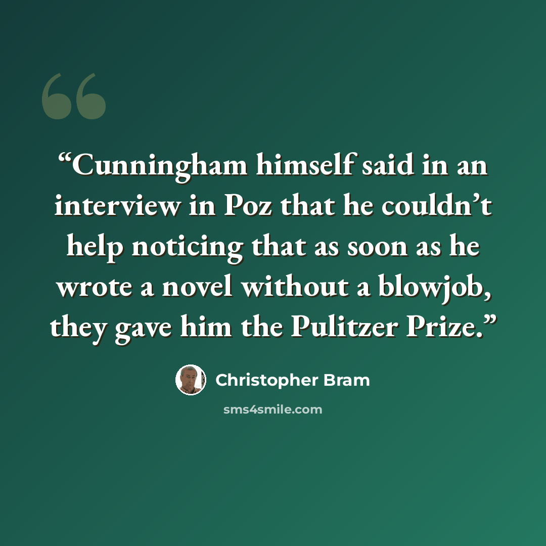 “Cunningham himself said in an interview in Poz that he couldn’t help noticing that as soon as he wrote a novel without a blowjob, they gave him the Pulitzer Prize.” quote by Christopher Bram