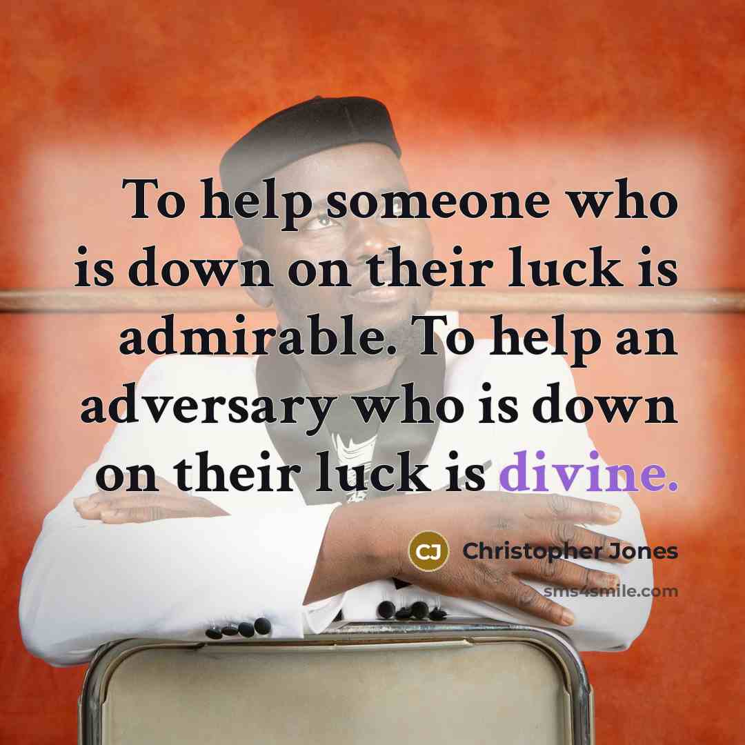 “To help someone who is down on their luck is admirable. To help an adversary who is down on their luck is divine.” quote by Christopher Jones
