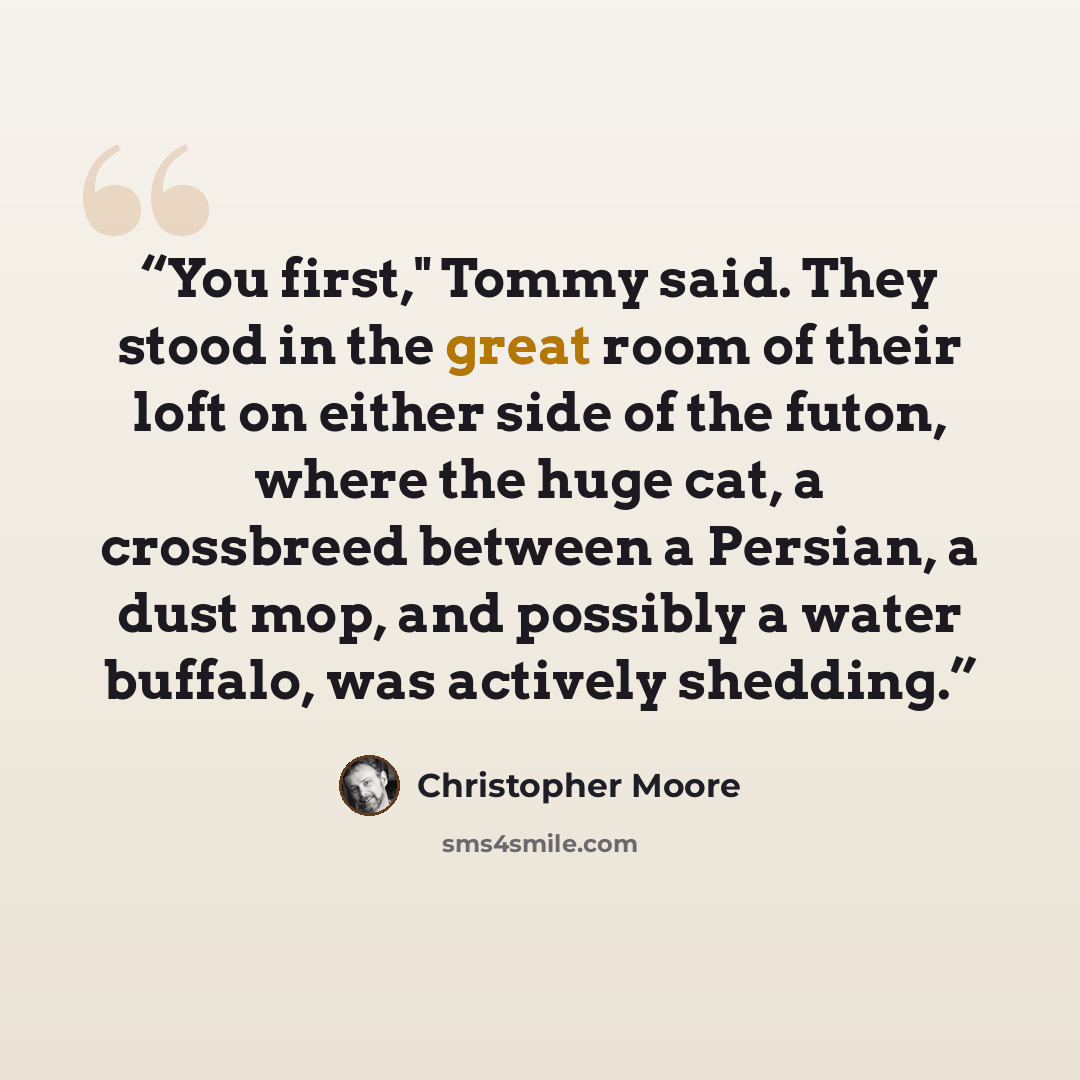 “You first," Tommy said. They stood in the great room of their loft on either side of the futon, where the huge cat, a crossbreed between a Persian, a dust mop, and possibly a water buffalo, was actively shedding.” quote by Christopher Moore