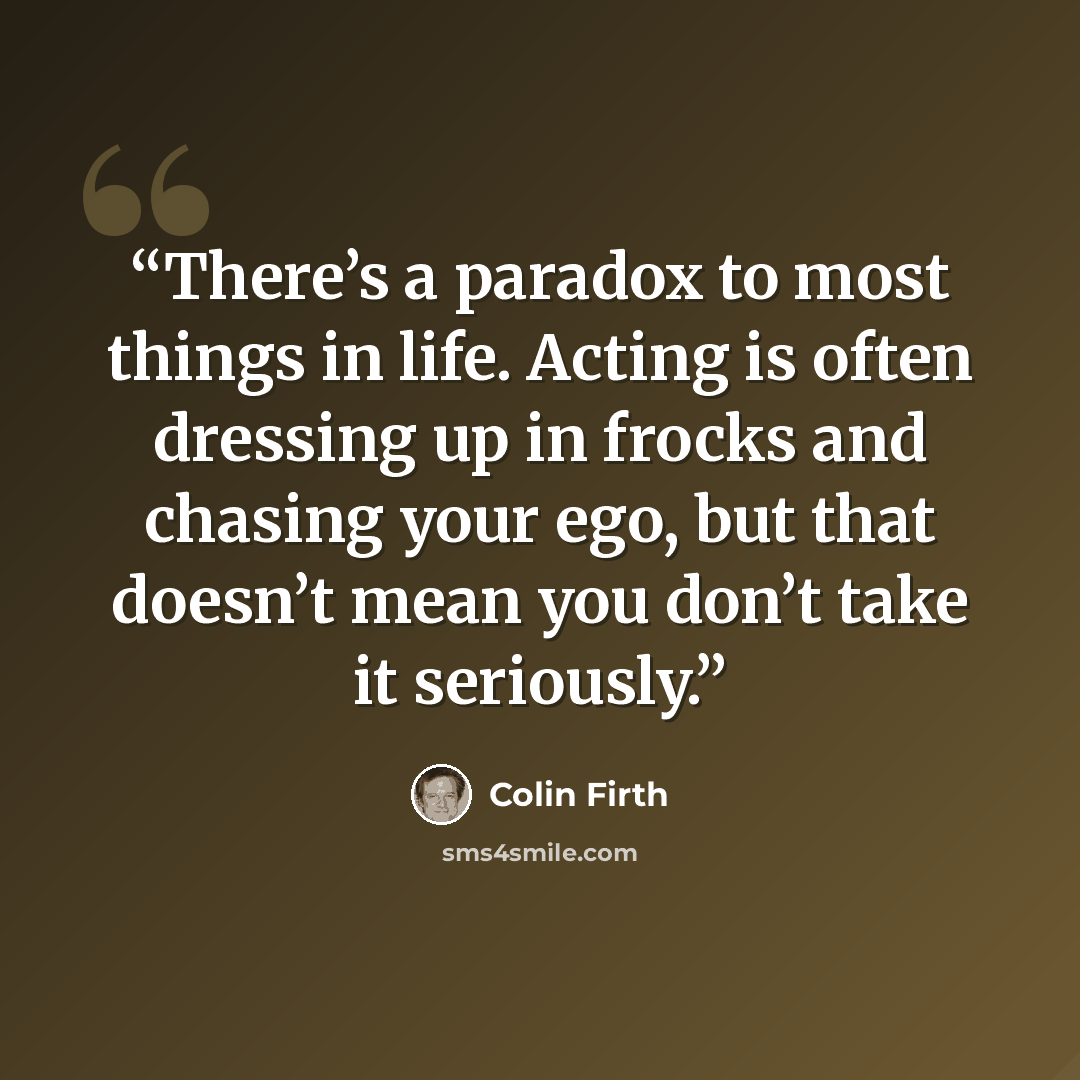 “There’s a paradox to most things in life. Acting is often dressing up in frocks and chasing your ego, but that doesn’t mean you don’t take it seriously.” quote by Colin Firth