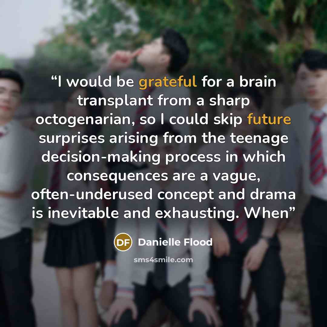 “I would be grateful for a brain transplant from a sharp octogenarian, so I could skip future surprises arising from the teenage decision-making process in which consequences are a vague, often-underused concept and drama is inevitable and exhausting. When” quote by Danielle Flood