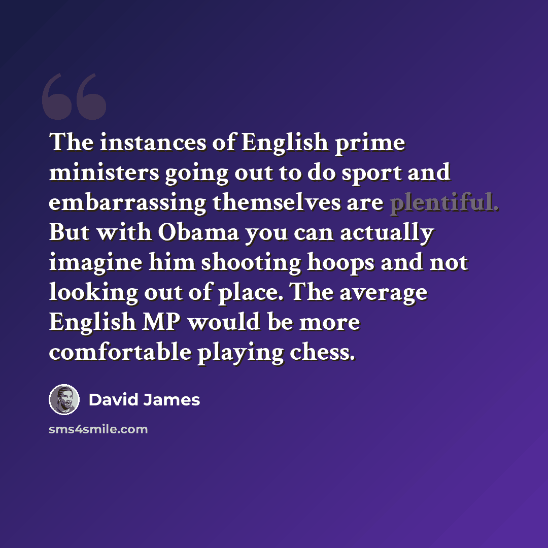 “The instances of English prime ministers going out to do sport and embarrassing themselves are plentiful. But with Obama you can actually imagine him shooting hoops and not looking out of place. The average English MP would be more comfortable playing chess.” quote by David James