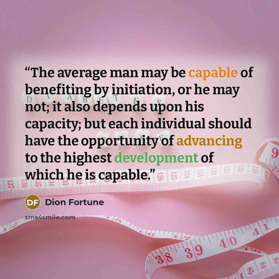 “The average man may be capable of benefiting by initiation, or he may not; it also depends upon his capacity; but each individual should have the opportunity of advancing to the highest development of which he is capable.” quote by Dion Fortune
